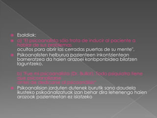    Esaldiak:
   a) "El psicoanalista sólo trata de inducir al paciente a
    hablar de sus problemas
    ocultos para abrir las cerradas puertas de su mente".
   Psikoanalisten helburua pazienteen inkontzientean
    barneratzea da haien arazoei konbponbidea bilatzen
    laguntzeko.

  b) "Fue mi psicoanalista (Dr. Bullot). Todo psiquiatra tiene
  que psicoanalizarse
  antes de dedicarse al psicoanálisis“
 Psikoanalisian jarduten dutenek burutik sano daudela
  ikusteko psikoanalizatuak izan behar dira lehenengo haien
  arazoak pazienteetan ez islatzeko
 