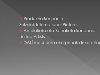  Produkzio konpania:
Selznick International Pictures
 Antolaketa eta Banaketa konpania:
United Artists
 DALÍ maisuaren ekarpenak dekorazioa
 