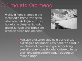 •Pelikula honek, amodio eta
misteriozko trama izan arren,
atzealde psikologikoa du, eta
honetan oroimenari buruzko
atalak lantzen dira, batez ere
oroimen arazo bat, amnesia.


           Pelikulak erakusten digu nola beste arazo
            psikologiko bat izanez, kasu honetan errudun
            konplexu bat, oroimena galdu ahal dugu
            errealitatearengandik defendatzeko. Beraz
            oroimena psikologikoki dugun egoeraren
            menpe dago.
 