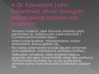    Filmaren hasieran J.Bek Edwards doktorea dela
    pentsatzen du, baina baditu bere zalantzak (
    Constanceri kontatzen dizkio).
   Marra zuriak ikustean, mahaiohialean, batan
    etabarretan, burua galtzen du.
   Eta nerbio sistemarekin lotutak dauden sintomak:
    aiurri aldaketak, urduritasuna, portaera bortitza…
   Pelikularen amaieran, bere anaiaren istripua
    gogoratu eta gero shock batetik atera den pertsona
    normal baten portaera du, ez da guztiz eroso
    sentitzen baina normaltasunera bueltatzen saiatzen
    da,
 