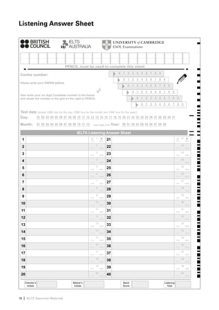 Listening Answer Sheet




                                       PENCIL must be used to complete this sheet
                                                                                      0   1   2   3   4   5   6   7   8   9
Centre number:
                                                                                          0   1   2   3   4   5   6   7   8   9
Please write your name below,
                                                                                              0   1   2   3   4   5   6   7   8   9



                                                           ☞
                                                                                                  0   1   2   3   4   5   6   7   8   9
then write your six digit Candidate number in the boxes
and shade the number in the grid on the right in PENCIL.                                              0   1   2   3   4   5   6   7   8   9

                                                                                                          0   1   2   3   4   5   6   7   8   9

Test date (shade ONE box for the day, ONE box for the month and ONE box for the year):
Day:     01 02 03 04 05 06 07 08 09 10 11 12 13 14 15 16 17 18 19 20 21 22 23                             24 25 26 27 28 29 30 31

Month:               01 02 03 04 05 06 07 08 09 10 11 12   Last 2 digits of the   Year:   00 01 02 03 04 05 06 07 08 09


                                                IELTS Listening Answer Sheet
     1                                                     ✓   1    ✘     21                                                              ✓   21   ✘

                                                               2                                                                              22
     2                                                                    22
                                                               3                                                                              23
     3                                                                    23
                                                               4                                                                              24
     4                                                                    24
                                                               5                                                                              25
     5                                                                    25
                                                               6                                                                              26
     6                                                                    26
                                                               7                                                                              27
     7                                                                    27
                                                               8                                                                              28
     8                                                                    28
                                                               9                                                                              29
     9                                                                    29
                                                               10                                                                             30
 10                                                                       30
                                                               11                                                                             31
 11                                                                       31
                                                               12                                                                             32
 12                                                                       32
                                                               13                                                                             33
 13                                                                       33
                                                               14                                                                             34
 14                                                                       34
                                                               15                                                                             35
 15                                                                       35
                                                               16                                                                             36
 16                                                                       36
                                                               17                                                                             37
 17                                                                       37
                                                               18                                                                             38
 18                                                                       38
                                                               19                                                                             39
 19                                                                       39
                                                               20                                                                             40
 20                                                                       40

         Checker’s                           Marker’s                                     Band                                Listening
          Initials                            Initials                                    Score                                 Total




78   | IELTS Specimen Materials
 