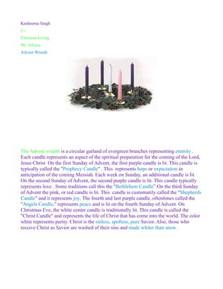 Kasheema Singh
2-1
Christian Living
Mr. Silvera
Advent Wreath




The Advent wreath is a circular garland of evergreen branches representing eternity .
Each candle represents an aspect of the spiritual preparation for the coming of the Lord,
Jesus Christ On the first Sunday of Advent, the first purple candle is lit. This candle is
typically called the "Prophecy Candle" . This represents hope or expectation in
anticipation of the coming Messiah. Each week on Sunday, an additional candle is lit.
On the second Sunday of Advent, the second purple candle is lit. This candle typically
represents love . Some traditions call this the "Bethlehem Candle”.On the third Sunday
of Advent the pink, or red candle is lit. This candle is customarily called the "Shepherds
Candle" and it represents joy. The fourth and last purple candle, oftentimes called the
"Angels Candle," represents peace and is lit on the fourth Sunday of Advent. On
Christmas Eve, the white center candle is traditionally lit. This candle is called the
"Christ Candle" and represents the life of Christ that has come into the world. The color
white represents purity. Christ is the sinless, spotless, pure Savior. Also, those who
receive Christ as Savior are washed of their sins and made whiter than snow .
 