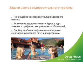 Задачи центра оздоровительного туризма

   Приобщение человека к культуре здорового
 отдыха.
   Включение оздоровительных Туров в курс
 лечения и профилактики различных заболеваний.
   Подбор наиболее эффективных программ
 санаторно-курортного лечения за рубежом.
 