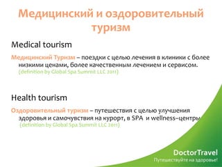 Медицинский и оздоровительный
             туризм
Medical tourism
Медицинский Туризм – поездки с целью лечения в клиники с более
  низкими ценами, более качественным лечением и сервисом.
  (definition by Global Spa Summit LLC 2011)



Health tourism
Оздоровительный туризм – путешествия с целью улучшения
  здоровья и самочувствия на курорт, в SPA и wellness–центры
  (definition by Global Spa Summit LLC 2011)
 