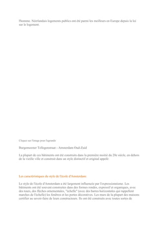 l'homme. Néerlandais logements publics ont été parmi les meilleurs en Europe depuis la loi
sur le logement.




Cliquez sur l'image pour l'agrandir

Burgemeester Tellegenstraat - Amsterdam Oud-Zuid

La plupart de ces bâtiments ont été construits dans la première moitié du 20e siècle, en dehors
de la vieille ville et construit dans un style distinctif et original appelé:




Les caractéristiques du style de l'école d'Amsterdam:

Le style de l'école d'Amsterdam a été largement influencée par l'expressionnisme. Les
bâtiments ont été souvent construites dans des formes rondes, expressif et organiques, avec
des tours, des flèches ornementales, "échelle" (avec des barres horizontales qui rappellent
marches de l'échelle) les fenêtres et les portes décoratives. Les murs de la plupart des maisons
certifier au savoir-faire de leurs constructeurs. Ils ont été construits avec toutes sortes de
 