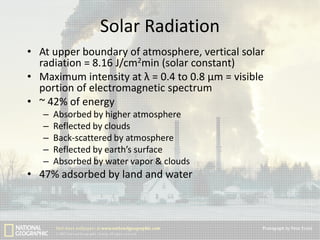 Solar Radiation
• At upper boundary of atmosphere, vertical solar
radiation = 8.16 J/cm2min (solar constant)
• Maximum intensity at λ = 0.4 to 0.8 μm = visible
portion of electromagnetic spectrum
• ~ 42% of energy
–
–
–
–
–

Absorbed by higher atmosphere
Reflected by clouds
Back-scattered by atmosphere
Reflected by earth’s surface
Absorbed by water vapor & clouds

• 47% adsorbed by land and water

 