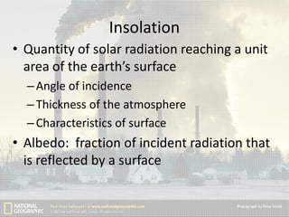 Insolation
• Quantity of solar radiation reaching a unit
area of the earth’s surface
– Angle of incidence
– Thickness of the atmosphere
– Characteristics of surface

• Albedo: fraction of incident radiation that
is reflected by a surface

 