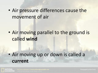 • Air pressure differences cause the
movement of air
• Air moving parallel to the ground is
called wind
• Air moving up or down is called a
current

 