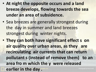 • At night the opposite occurs and a land
breeze develops, flowing towards the sea
under an area of subsidence.
• Sea breezes are generally strongest during
the day in summer and land breezes
strongest during winter nights.
• They can both have significant effect s on
air quality over urban areas, as they are
recirculating air currents that can return
pollutant s (instead of remove them) to an
area fro m which the y were released
earlier in the day .

 