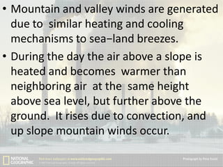 • Mountain and valley winds are generated
due to similar heating and cooling
mechanisms to sea−land breezes.
• During the day the air above a slope is
heated and becomes warmer than
neighboring air at the same height
above sea level, but further above the
ground. It rises due to convection, and
up slope mountain winds occur.

 