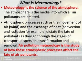What is Meteorology?
• Meteorology is the science of the atmosphere.
The atmosphere is the media into which all air
pollutants are emitted.
• Atmospheric processes such as the movement of
air (wind) and the exchange of heat (convection
and radiation for example) dictate the fate of
pollutants as they go through the stages of
transport, dispersion, transformation and
removal. Air pollution meteorology is the study
of how these atmospheric processes affect the
fate of air pollutants.

 