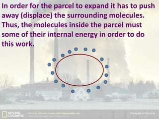 In order for the parcel to expand it has to push
away (displace) the surrounding molecules.
Thus, the molecules inside the parcel must
some of their internal energy in order to do
this work.

 