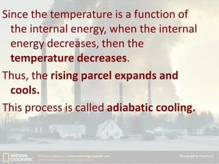 Since the temperature is a function of
the internal energy, when the internal
energy decreases, then the
temperature decreases.
Thus, the rising parcel expands and
cools.
This process is called adiabatic cooling.

 
