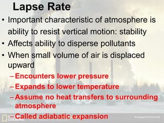 Lapse Rate
• Important characteristic of atmosphere is
ability to resist vertical motion: stability
• Affects ability to disperse pollutants
• When small volume of air is displaced
upward
– Encounters lower pressure
– Expands to lower temperature
– Assume no heat transfers to surrounding
atmosphere
– Called adiabatic expansion

 
