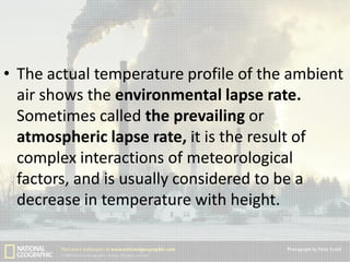 • The actual temperature profile of the ambient
air shows the environmental lapse rate.
Sometimes called the prevailing or
atmospheric lapse rate, it is the result of
complex interactions of meteorological
factors, and is usually considered to be a
decrease in temperature with height.

 