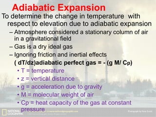 Adiabatic Expansion
To determine the change in temperature with
respect to elevation due to adiabatic expansion
– Atmosphere considered a stationary column of air
in a gravitational field
– Gas is a dry ideal gas
– Ignoring friction and inertial effects
( dT/dz)adiabatic perfect gas = - (g M/ Cp)
• T = temperature
• z = vertical distance
• g = acceleration due to gravity
• M = molecular weight of air
• Cp = heat capacity of the gas at constant
pressure

 