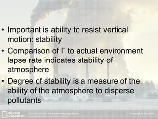 • Important is ability to resist vertical
motion: stability
• Comparison of Γ to actual environment
lapse rate indicates stability of
atmosphere
• Degree of stability is a measure of the
ability of the atmosphere to disperse
pollutants

 