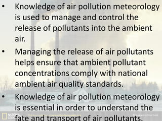 •

•

•

Knowledge of air pollution meteorology
is used to manage and control the
release of pollutants into the ambient
air.
Managing the release of air pollutants
helps ensure that ambient pollutant
concentrations comply with national
ambient air quality standards.
Knowledge of air pollution meteorology
is essential in order to understand the

 