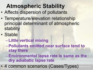 Atmospheric Stability
• Affects dispersion of pollutants
• Temperature/elevation relationship
principal determinant of atmospheric
stability
• Stable
– Little vertical mixing
– Pollutants emitted near surface tend to
stay there
– Environmental lapse rate is same as the
dry adiabatic lapse rate

• 4 common scenarios (Cases/Types)

 
