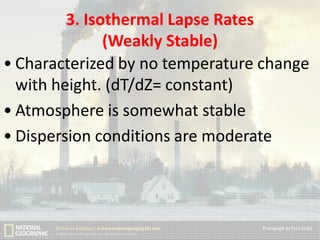 3. Isothermal Lapse Rates
(Weakly Stable)
• Characterized by no temperature change
with height. (dT/dZ= constant)
• Atmosphere is somewhat stable
• Dispersion conditions are moderate

 