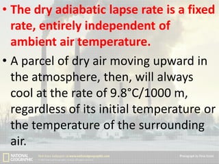 • The dry adiabatic lapse rate is a fixed
rate, entirely independent of
ambient air temperature.
• A parcel of dry air moving upward in
the atmosphere, then, will always
cool at the rate of 9.8°C/1000 m,
regardless of its initial temperature or
the temperature of the surrounding
air.

 