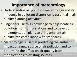Importance of meteorology
• Understanding air pollution meteorology and its
influence in pollutant dispersion is essential in air
quality planning activities.
• Engineers use this knowledge to help locate air
pollution monitoring stations and to develop
implementation plans to bring ambient air
quality into compliance with standards.
• Meteorology is used in predicting the ambient
impact of a new source of air pollution and to
determine the effect on air quality from
modifications to existing sources.

 