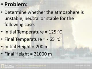 • Problem:
• Determine whether the atmosphere is
unstable, neutral or stable for the
following case.
• Initial Temperature = 125 oC
• Final Temperature = - 65 oC
• Initial Height = 200 m
• Final Height = 21000 m

 
