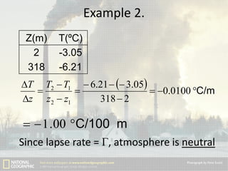 Example 2.
Z(m)
2
318

T(ºC)
-3.05
-6.21

T T2  T1  6.21   3.05


 0.0100 C/m
z z 2  z1
318  2

  1 .00 C/100 m
Since lapse rate = Г, atmosphere is neutral

 