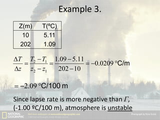 Example 3.
Z(m)
10
202

T(ºC)
5.11
1.09

T T2  T1 1.09  5.11


 0.0209 C/m
z z 2  z1
202  10

 2.09 C/100 m
Since lapse rate is more negative than Г,
(-1.00 ºC/100 m), atmosphere is unstable

 