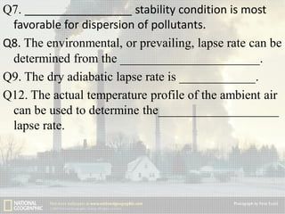 Q7. _________________ stability condition is most
favorable for dispersion of pollutants.
Q8. The environmental, or prevailing, lapse rate can be
determined from the ______________________.
Q9. The dry adiabatic lapse rate is ____________.
Q12. The actual temperature profile of the ambient air
can be used to determine the___________________
lapse rate.

 