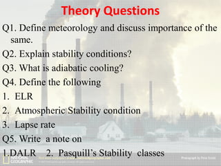 Theory Questions
Q1. Define meteorology and discuss importance of the
same.
Q2. Explain stability conditions?
Q3. What is adiabatic cooling?
Q4. Define the following
1. ELR
2. Atmospheric Stability condition
3. Lapse rate
Q5. Write a note on
1.DALR 2. Pasquill’s Stability classes

 