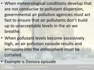 • When meteorological conditions develop that
are not conducive to pollutant dispersion,
governmental air pollution agencies must act
fast to ensure that air pollutants don’t build
up to unacceptable levels in the air we
breathe.
• When pollutant levels become excessively
high, an air pollution episode results and
emissions into the atmosphere must be
curtailed.
• Example is Donora episode

 