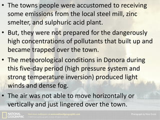 • The towns people were accustomed to receiving
some emissions from the local steel mill, zinc
smelter, and sulphuric acid plant.
• But, they were not prepared for the dangerously
high concentrations of pollutants that built up and
became trapped over the town.
• The meteorological conditions in Donora during
this five-day period (high pressure system and
strong temperature inversion) produced light
winds and dense fog.
• The air was not able to move horizontally or
vertically and just lingered over the town.

 