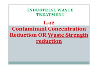 INDUSTRIAL WASTE
TREATMENT
L-12
Contaminant Concentration
Reduction OR Waste StrengthReduction OR Waste Strength
reduction
 