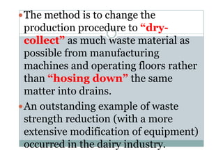 The method is to change the
production procedure to “dry-
collect” as much waste material as
possible from manufacturing
machines and operating floors rather
than “hosing down” the samethan “hosing down” the same
matter into drains.
An outstanding example of waste
strength reduction (with a more
extensive modification of equipment)
occurred in the dairy industry.
 