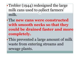 Trebler (1944) redesigned the large
milk cans used to collect farmers’
milk.
The new cans were constructed
with smooth necks so that they
could be drained faster and morecould be drained faster and more
completely.
This prevented a large amount of milk
waste from entering streams and
sewage plants.
 