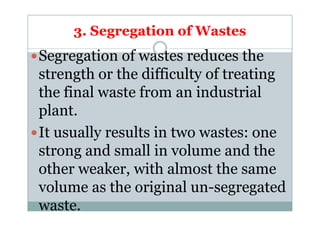 3. Segregation of Wastes
Segregation of wastes reduces the
strength or the difficulty of treating
the final waste from an industrial
plant.plant.
It usually results in two wastes: one
strong and small in volume and the
other weaker, with almost the same
volume as the original un-segregated
waste.
 
