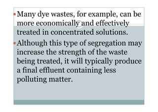 Many dye wastes, for example, can be
more economically and effectively
treated in concentrated solutions.
Although this type of segregation may
increase the strength of the wasteincrease the strength of the waste
being treated, it will typically produce
a final effluent containing less
polluting matter.
 