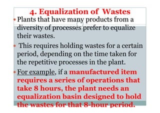 4. Equalization of Wastes
Plants that have many products from a
diversity of processes prefer to equalize
their wastes.
This requires holding wastes for a certain
period, depending on the time taken forperiod, depending on the time taken for
the repetitive processes in the plant.
For example, if a manufactured item
requires a series of operations that
take 8 hours, the plant needs an
equalization basin designed to hold
the wastes for that 8-hour period.
 