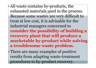 All waste contains by-products, the
exhausted materials used in the process.
Because some wastes are very difficult to
treat at low cost, it is advisable for the
industrial managers concerned to
consider the possibility of building a
recovery plant that will produce arecovery plant that will produce a
marketable by-product while solving
a troublesome waste problem.
There are many examples of positive
results from adapting waste-treatment
procedures to by-product recovery.
 