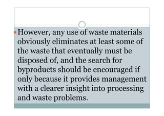 However, any use of waste materials
obviously eliminates at least some of
the waste that eventually must be
disposed of, and the search fordisposed of, and the search for
byproducts should be encouraged if
only because it provides management
with a clearer insight into processing
and waste problems.
 