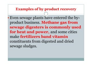 Examples of by product recovery
Even sewage plants have entered the by-
product business. Methane gas from
sewage digesters is commonly used
for heat and power, and some citiesfor heat and power, and some cities
make fertilizers band vitamin
constituents from digested and dried
sewage sludges.
 