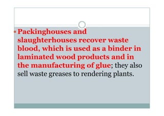 Packinghouses and
slaughterhouses recover waste
blood, which is used as a binder in
laminated wood products and inlaminated wood products and in
the manufacturing of glue; they also
sell waste greases to rendering plants.
 