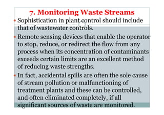 7. Monitoring Waste Streams
Sophistication in plant control should include
that of wastewater controls.
Remote sensing devices that enable the operator
to stop, reduce, or redirect the flow from any
process when its concentration of contaminants
exceeds certain limits are an excellent methodexceeds certain limits are an excellent method
of reducing waste strengths.
In fact, accidental spills are often the sole cause
of stream pollution or malfunctioning of
treatment plants and these can be controlled,
and often eliminated completely, if all
significant sources of waste are monitored.
 