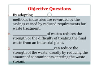 Objective Questions
1. By adopting _________________
methods, industries are rewarded by the
savings earned by reduced requirements for
waste treatment.
2. ______________of wastes reduces the2. ______________of wastes reduces the
strength or the difficulty of treating the final
waste from an industrial plant.
3. _________________can reduce the
strength of the waste, usually by reducing the
amount of contaminants entering the waste
stream.
 