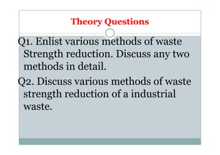 Theory Questions
Q1. Enlist various methods of waste
Strength reduction. Discuss any two
methods in detail.
Q2. Discuss various methods of wasteQ2. Discuss various methods of waste
strength reduction of a industrial
waste.
 