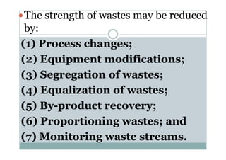 The strength of wastes may be reduced
by:
(1) Process changes;
(2) Equipment modifications;
(3) Segregation of wastes;(3) Segregation of wastes;
(4) Equalization of wastes;
(5) By-product recovery;
(6) Proportioning wastes; and
(7) Monitoring waste streams.
 