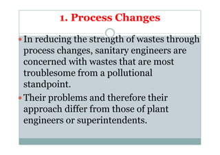1. Process Changes
In reducing the strength of wastes through
process changes, sanitary engineers are
concerned with wastes that are most
troublesome from a pollutionaltroublesome from a pollutional
standpoint.
Their problems and therefore their
approach differ from those of plant
engineers or superintendents.
 
