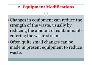 2. Equipment Modifications
Changes in equipment can reduce the
strength of the waste, usually by
reducing the amount of contaminantsreducing the amount of contaminants
entering the waste stream.
Often quite small changes can be
made in present equipment to reduce
waste.
 