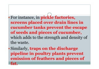For instance, in pickle factories,
screens placed over drain lines in
cucumber tanks prevent the escape
of seeds and pieces of cucumber,of seeds and pieces of cucumber,
which adds to the strength and density of
the waste.
Similarly, traps on the discharge
pipeline in poultry plants prevent
emission of feathers and pieces of
fat.
 